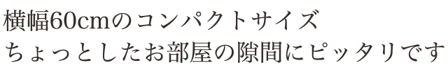 横幅60cmのコンパクトサイズ。ちょっとしたお部屋の隙間にピッタリです