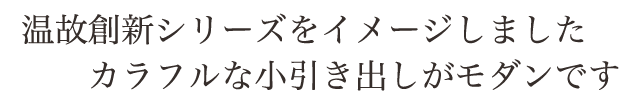 温故創新シリーズをイメージしました。カラフルな小引き出しがモダンです