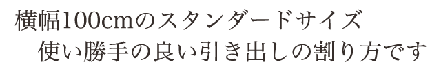 横幅100cmのスタンダードサイズ 使い勝手の良い、引出しの割り方です