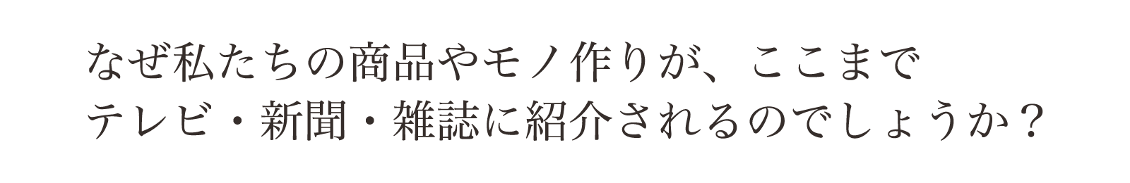 なぜ私達のモノ作りや商品が、ここまでテレビや雑誌に紹介されるのでしょうか？