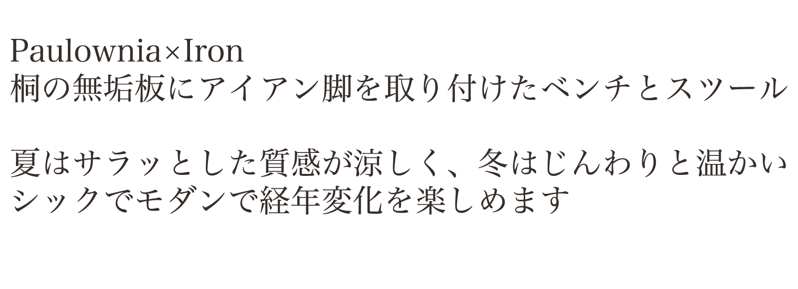 Paulownia×Iron 桐の無垢板にアイアン脚を取り付けたベンチとスツール。夏はサラッとした質感が涼しく、冬はじんわりと温かい。シックでモダンで経年変化を楽しめます