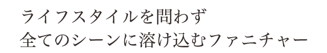 ライフスタイルを問わず、すべてのシーンに溶け込むファニチャー