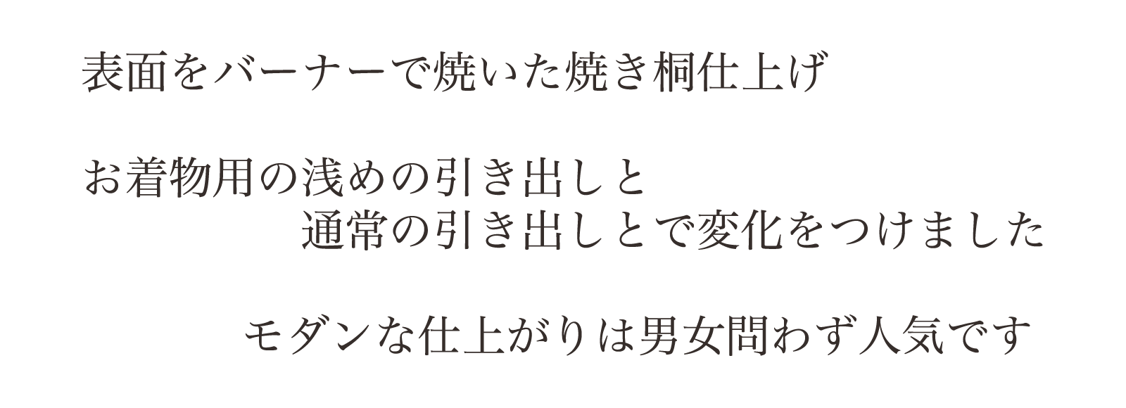表面をバーナーで焼いた焼き桐仕上げ。お着物用の浅めの引き出しと通常の引き出しとで変化をつけました。モダンな仕上がりは男女問わず人気です