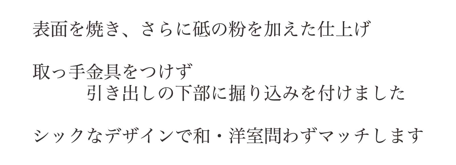 表面を焼き、さらに砥の粉を加えた仕上げ。取っ手金具をつけず引き出しの下部に掘り込みを付けました。シックなデザインで和・洋室問わずマッチします