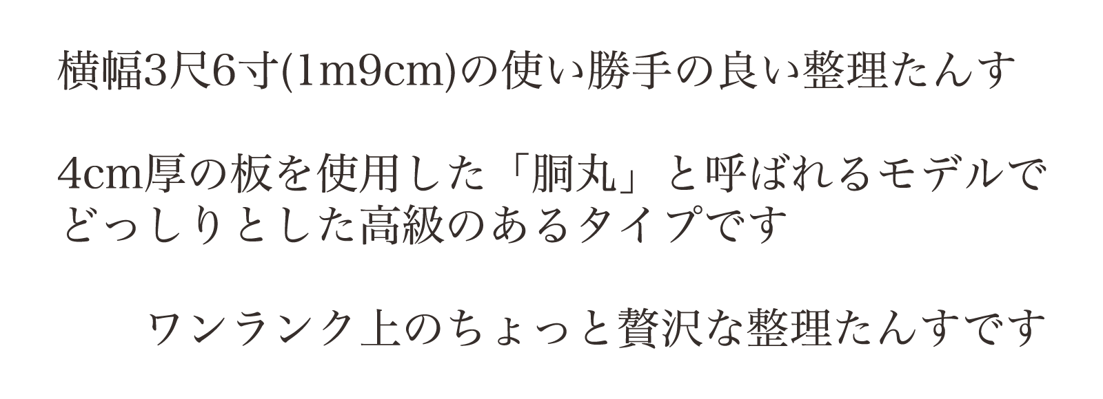 機能的で使いやすい・横幅3尺6寸(1m9cm)の使い勝手の良い整理たんす。4cm厚の板を使用した「胴丸」と呼ばれるモデルで、どっしりとした高級のあるタイプです。ワンランク上のちょっと贅沢な整理たんすです