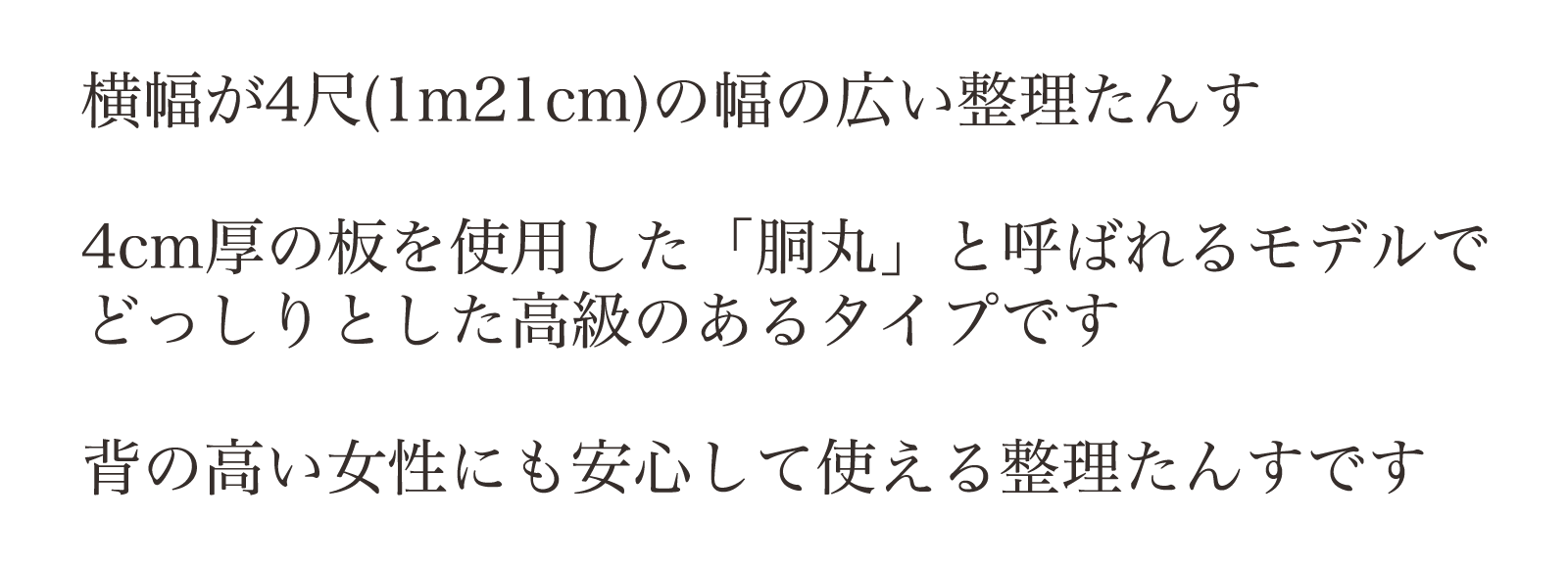 横幅が4尺(1m21cm)の幅の広い整理たんす。4cm厚の板を使用した「胴丸」と呼ばれるモデルでどっしりとした高級のあるタイプです。背の高い女性にも安心して使える整理たんすです