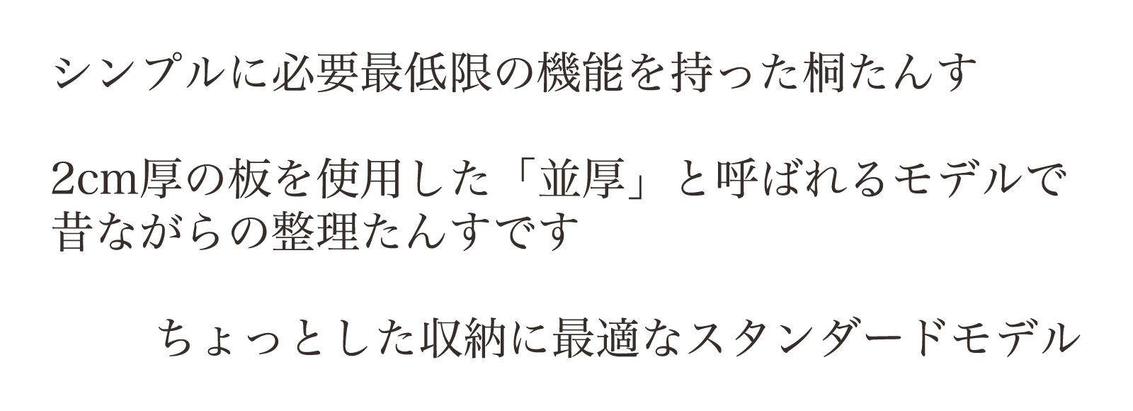 シンプルに必要最低限の機能を持った桐たんす。2cm厚の板を使用した「並厚」と呼ばれるモデルで昔ながらの整理たんすです。ちょっとした収納に最適なスタンダードモデル