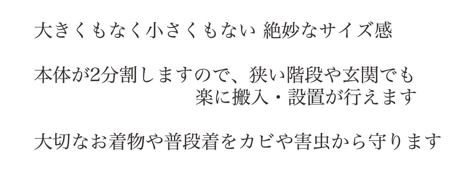 大きくもなく小さくもない 絶妙なサイズ感。本体が2分割しますので、狭い階段や玄関でも楽に搬入・設置が行えます大切なお着物や普段着をカビや害虫から守ります