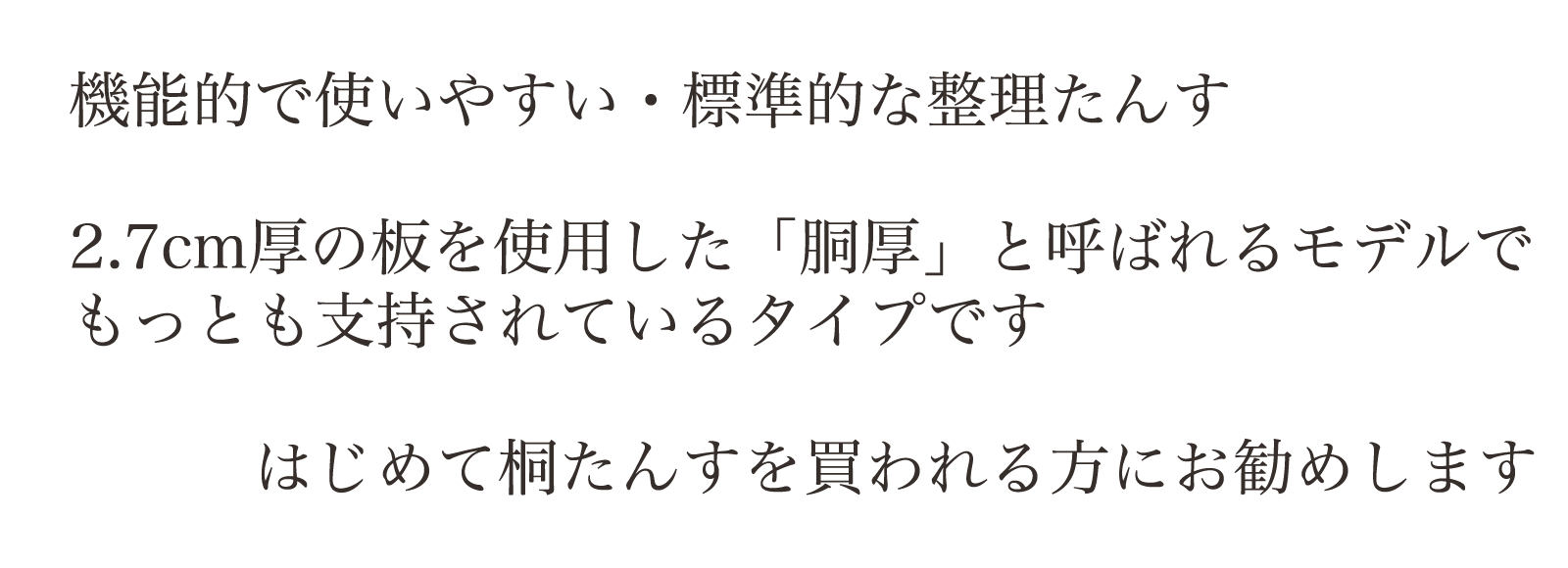 機能的で使いやすい・標準的な整理たんす。2.7cm厚の板を使用した「胴厚」と呼ばれるモデルでもっとも支持されているタイプです。はじめて桐たんすを買われる方にお勧めします