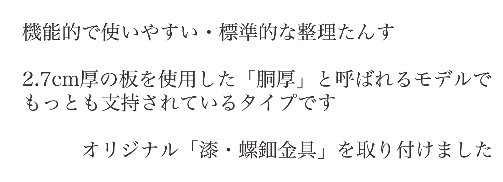 機能的で使いやすい・標準的な整理たんす。2.7cm厚の板を使用した「胴厚」と呼ばれるモデルでもっとも支持されているタイプです。オリジナル「漆・螺鈿金具」を取り付けました