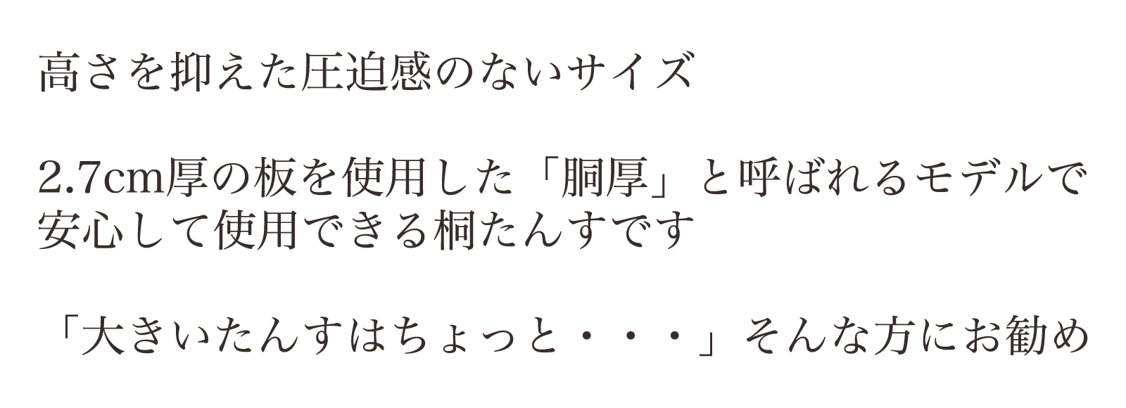 高さを抑えた圧迫感のないサイズ。2.7cm厚の板を使用した「胴厚」と呼ばれるモデルで安心して使用できる桐たんすです。「大きいたんすはちょっと・・・」そんな方にお勧め