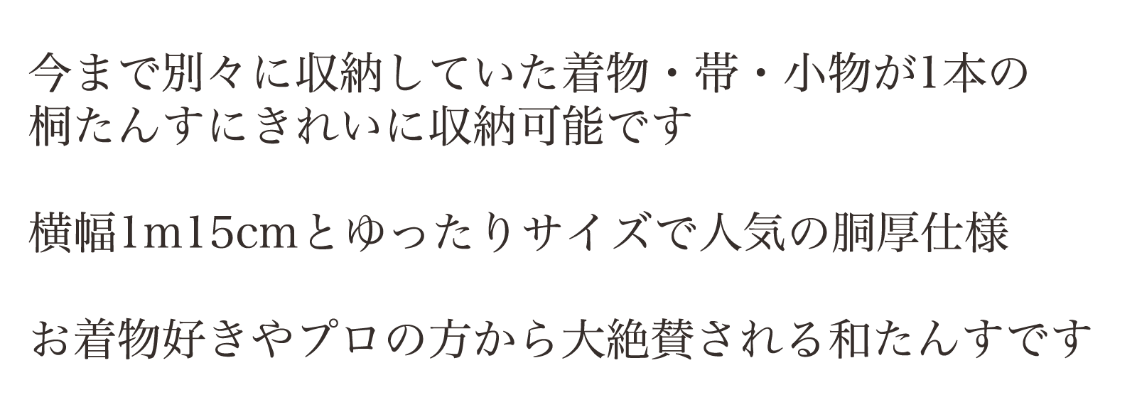 今まで別々に収納していた着物・帯・小物が1本の桐たんすにきれいに収納可能です。横幅1m15cmとゆったりサイズで人気の胴厚仕様。お着物好きやプロの方から大絶賛される和たんすです