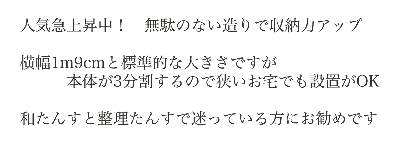 人気急上昇中! 無駄のない造りで収納力アップ。横幅1m9cmと標準的な大きさですが本体が3分割するので狭いお宅でも設置がOK。和たんすと整理たんすで迷っている方にお勧めです