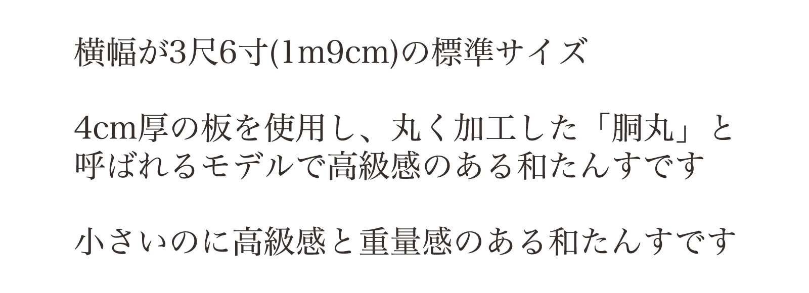 横幅が3尺6寸(1m9cm)の標準サイズ。4cm厚の板を使用し、丸く加工した「胴丸」と呼ばれるモデルで高級感のある和たんすです。小さいのに高級感と重量感のある和たんすです