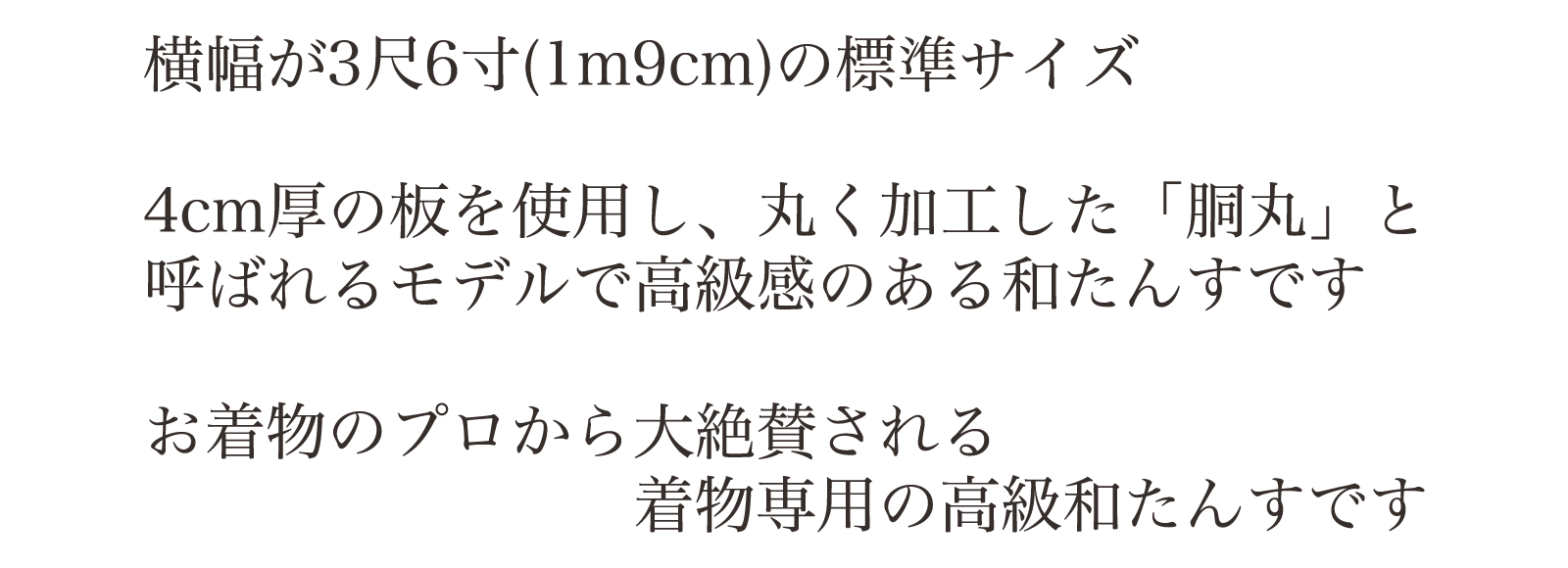 横幅が3尺6寸(1m9cm)の標準サイズ。4cm厚の板を使用し、丸く加工した「胴丸」と呼ばれるモデルで高級感のある和たんすです。お着物のプロから大絶賛される。着物専用の高級和たんすです