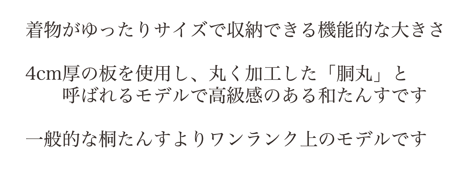 着物がゆったりサイズで収納できる機能的な大きさ。4cm厚の板を使用し、丸く加工した「胴丸」と呼ばれるモデルで高級感のある和たんすです。一般的な桐たんすよりワンランク上のモデルです