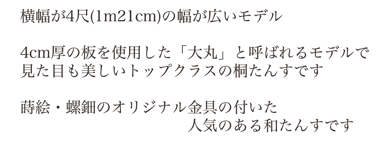 横幅が4尺(1m21cm)の幅が広いモデル。4cm厚の板を使用した「大丸」と呼ばれるモデルで見た目も美しいトップクラスの桐たんすです。蒔絵・螺鈿のオリジナル金具の付いた人気のある和たんすです