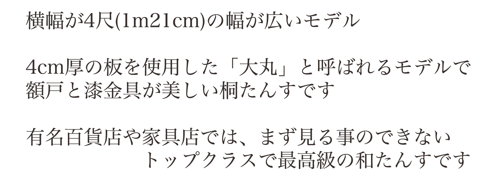 横幅が4尺(1m21cm)の幅が広いモデル。4cm厚の板を使用した「大丸」と呼ばれるモデルで額戸と漆金具が美しい桐たんすです。有名百貨店や家具店では、まず見る事のできないトップクラスで最高級の和たんすです