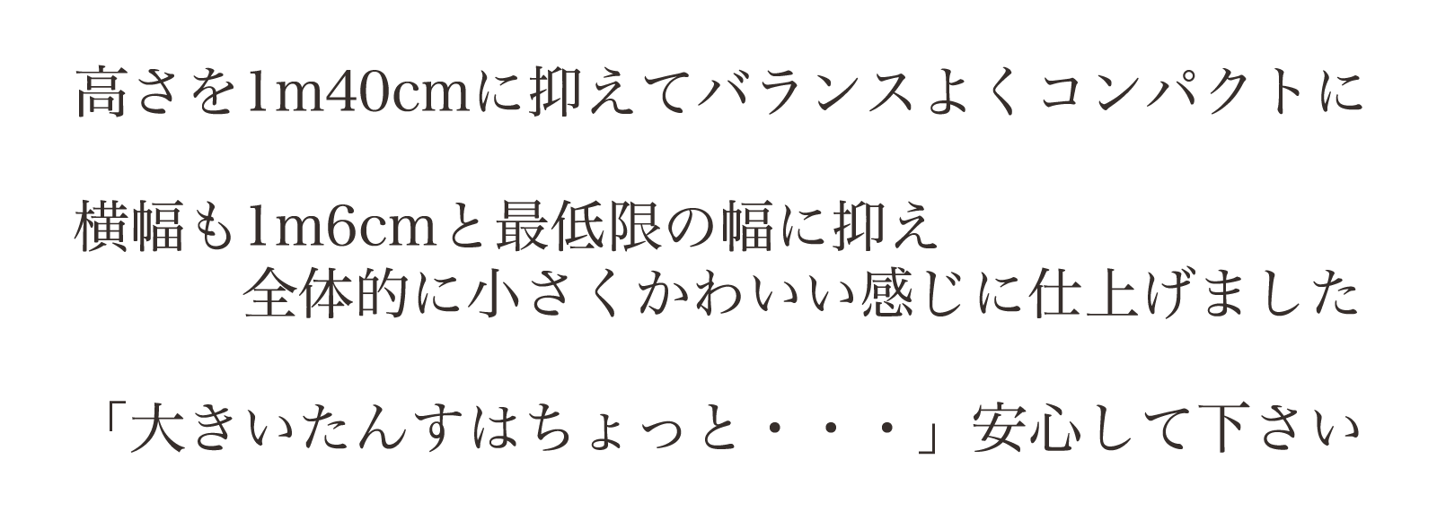 高さを1m40cmに抑えてバランスよくコンパクトに。横幅も1m6cmと最低限の幅に抑え、全体的に小さくかわいい感じに仕上げました。「大きいたんすはちょっと・・・」安心して下さい