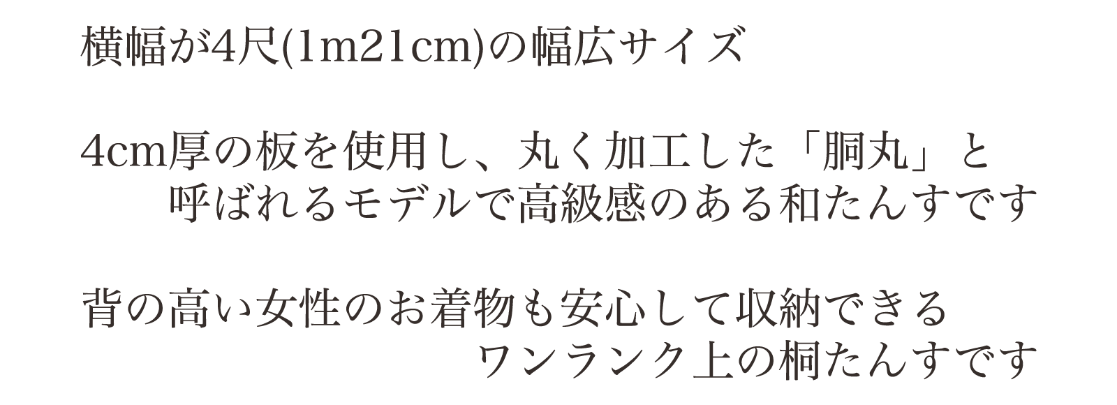 着横幅が4尺(1m21cm)の幅広サイズ。4cm厚の板を使用し、丸く加工した「胴丸」と呼ばれるモデルで高級感のある和たんすです。背の高い女性のお着物も安心して収納できる。ワンランク上の桐たんすです