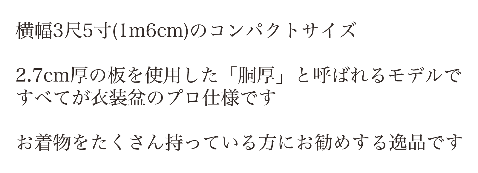 横幅3尺5寸(1m6cm)のコンパクトサイズ。2.7cm厚の板を使用した「胴厚」と呼ばれるモデルですべてが衣装盆のプロ仕様です。お着物をたくさん持っている方にお勧めする逸品です