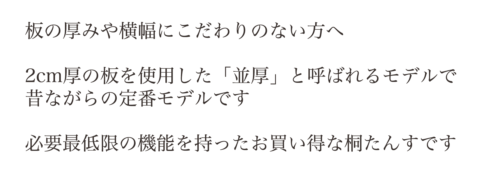 板の厚みや横幅にこだわりのない方へ。2cm厚の板を使用した「並厚」と呼ばれるモデルで昔ながらの定番モデルです。必要最低限の機能を持ったお買い得な桐たんすです