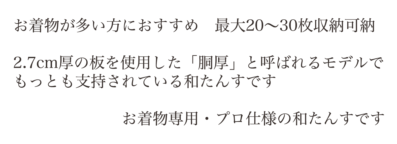 お着物が多い方におすすめ 最大20~30枚収納可納。2.7cm厚の板を使用した「胴厚」と呼ばれるモデルでもっとも支持されている和たんすです。お着物専用・プロ仕様の和たんすです