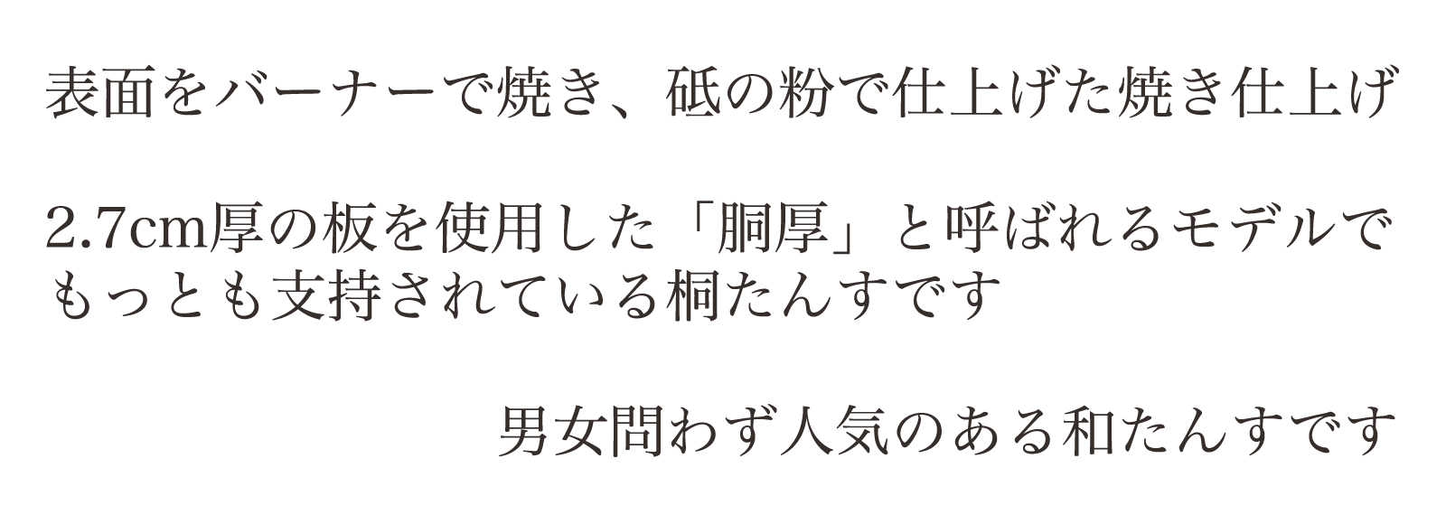 表面をバーナーで焼き、砥の粉で仕上げた焼き仕上げ。2.7cm厚の板を使用した「胴厚」と呼ばれるモデルでもっとも支持されている桐たんすです。男女問わず人気のある和たんすです