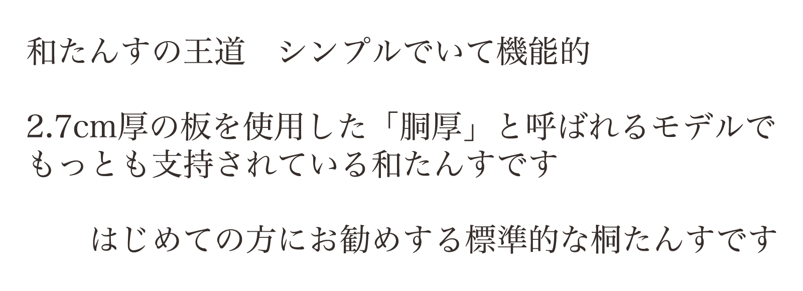 和たんすの王道　シンプルでいて機能的。2.7cm厚の板を使用した「胴厚」と呼ばれるモデルで
もっとも支持されている和たんすです。はじめての方にお勧めする標準的な桐たんすです