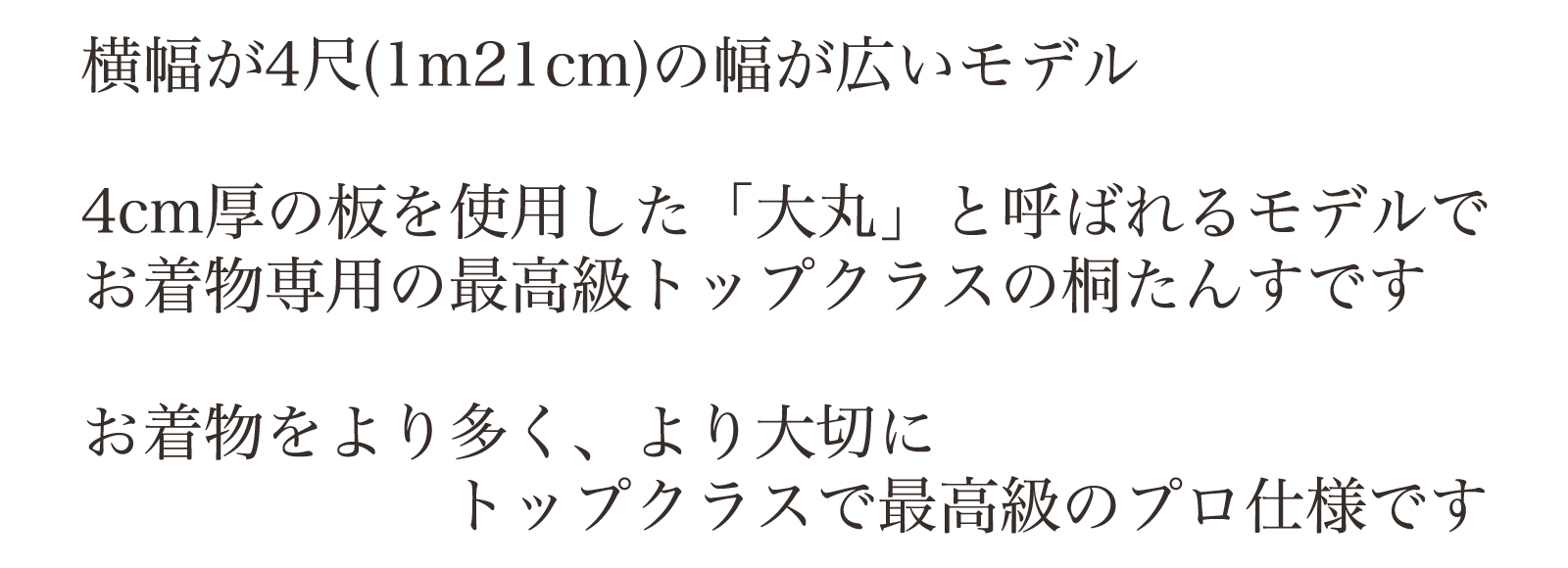 横幅が4尺(1m21cm)の幅が広いモデル。4cm厚の板を使用した「大丸」と呼ばれるモデルでお着物専用の最高級トップクラスの桐たんすです。お着物をより多くより大切に。トップクラスで最高級のプロ仕様です