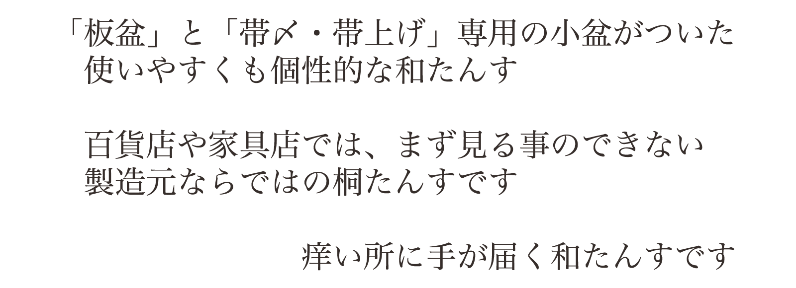 「板盆」と「帯〆・帯上げ」専用の小盆がついた使いやすくも個性的な和たんす。百貨店や家具店では、まず見る事のできない製造元ならではの桐たんすです。痒い所に手が届く和たんすです