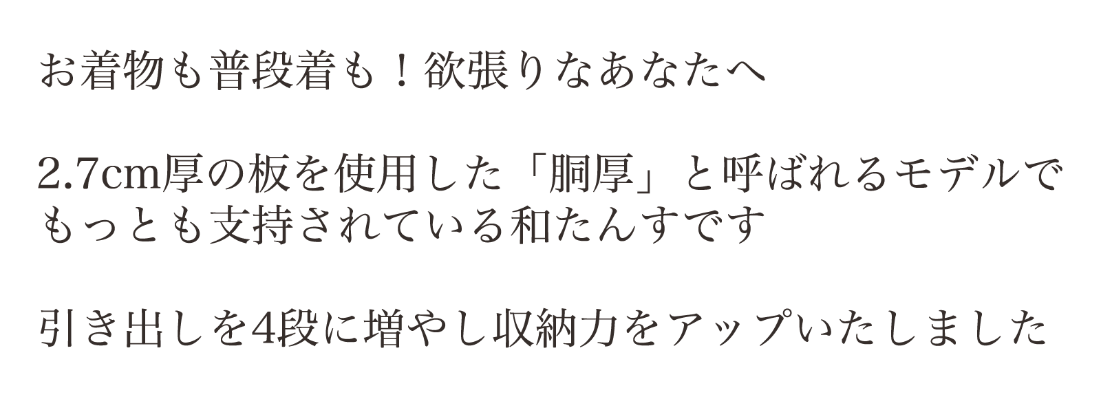 お着物も普段着も！欲張りなあなたへ。2.7cm厚の板を使用した「胴厚」と呼ばれるモデルでもっとも支持されている和たんすです。引き出しを4段に増やし収納力をアップいたしました