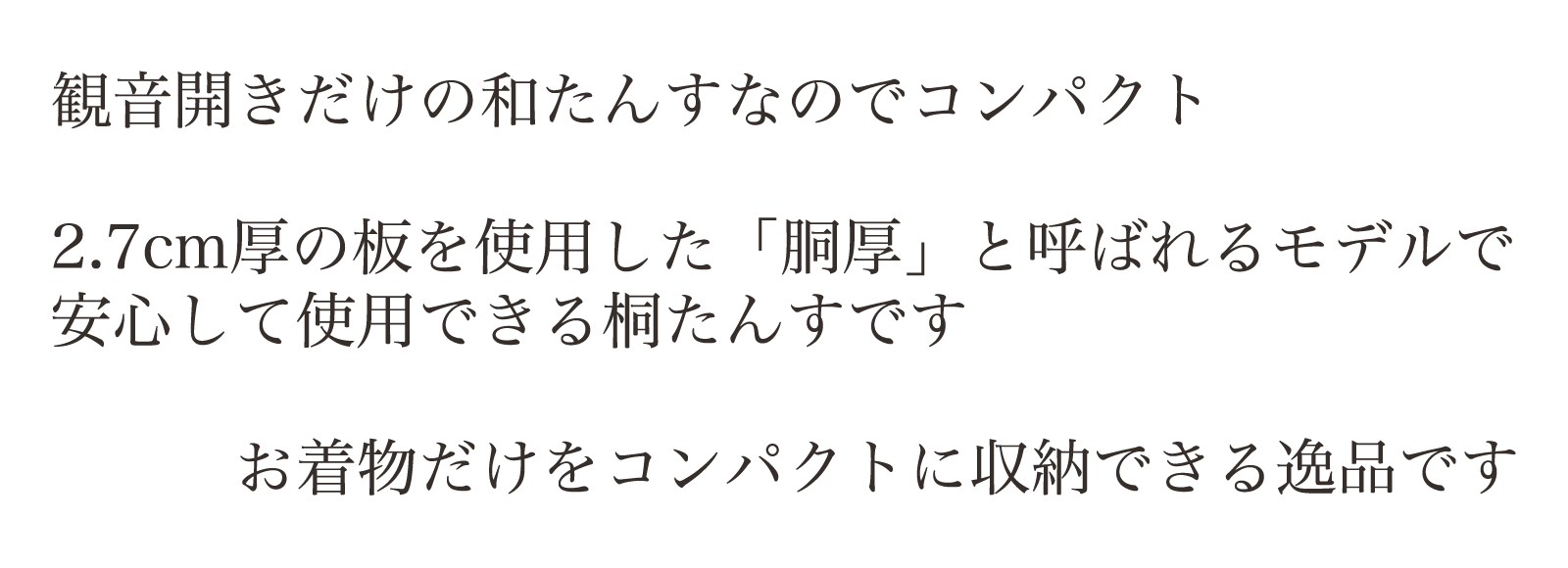 観音開きだけの和たんすなのでコンパクトサイズ。2.7㎝厚の板を使用した「胴厚」と呼ばれるモデルで、もっとも支持されている桐たんすです。お着物だけをコンパクトに収納できる逸品です。